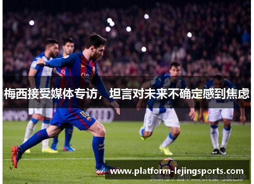 梅西接受媒体专访，坦言对未来不确定感到焦虑